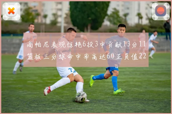 尚帕尼表现惊艳6投3中贡献13分11篮板三分球命中率高达60正负值22