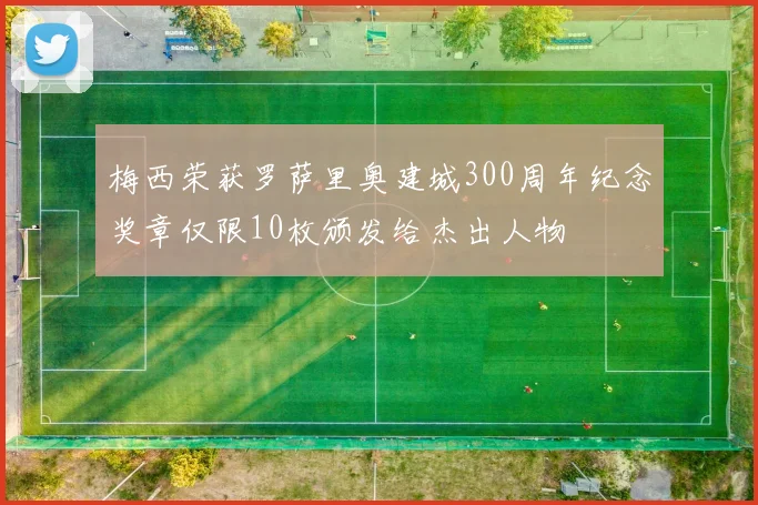 梅西荣获罗萨里奥建城300周年纪念奖章仅限10枚颁发给杰出人物