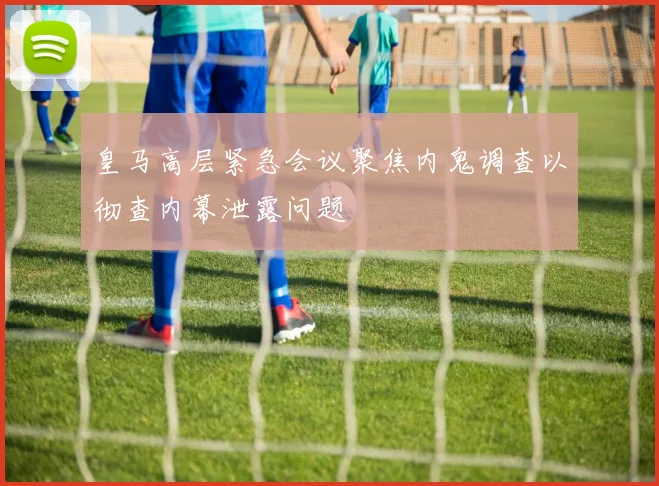 皇马高层紧急会议聚焦内鬼调查以彻查内幕泄露问题