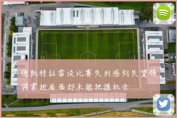 德凯特拉雷谈比赛失利感到失望强调掌控局面却未能把握机会