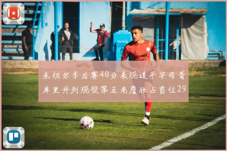 米切尔季后赛40分表现追平字母哥库里并列现役第五老詹独占首位29次记录
