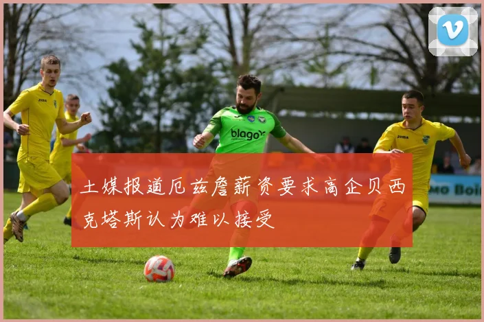 土媒报道厄兹詹薪资要求高企贝西克塔斯认为难以接受
