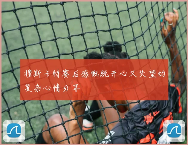 穆斯卡特赛后感慨既开心又失望的复杂心情分享