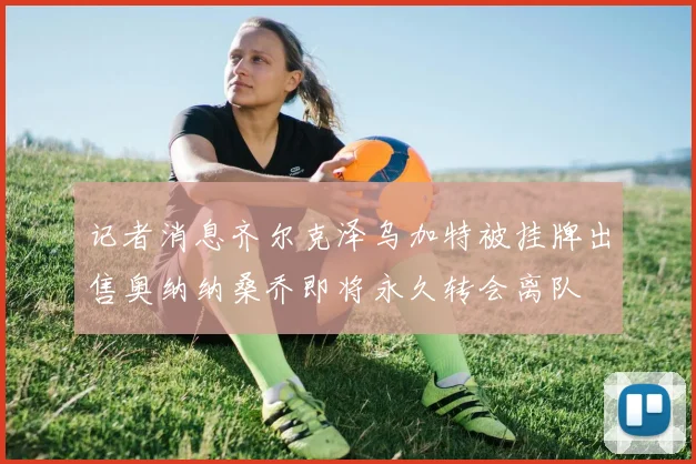 记者消息齐尔克泽乌加特被挂牌出售奥纳纳桑乔即将永久转会离队