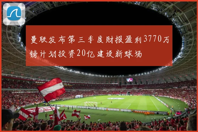 曼联发布第三季度财报盈利3770万镑计划投资20亿建设新球场