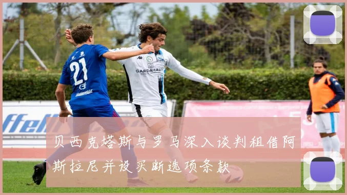 贝西克塔斯与罗马深入谈判租借阿斯拉尼并设买断选项条款