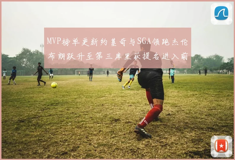 MVP榜单更新约基奇与SGA领跑杰伦布朗跃升至第三库里获提名进入前十