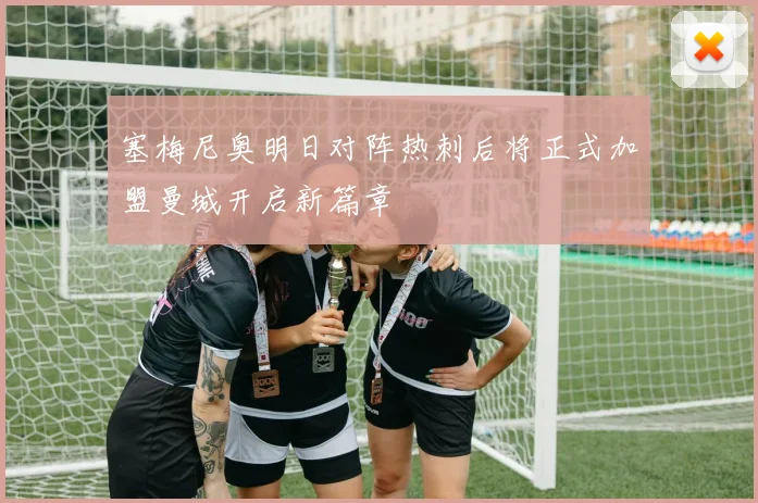 塞梅尼奥明日对阵热刺后将正式加盟曼城开启新篇章