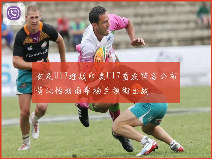 女足U17迎战印度U17首发阵容公布黄沁怡刘雨希杨兰领衔出战